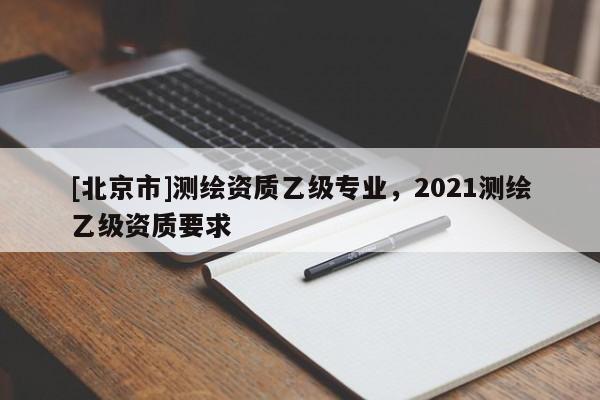 [北京市]测绘资质乙级专业，2021测绘乙级资质要求