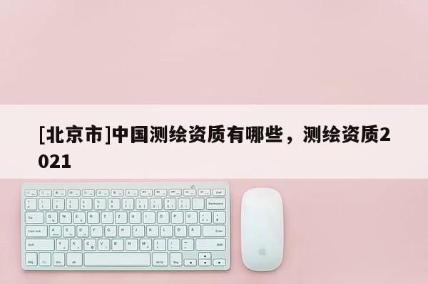 [北京市]中国测绘资质有哪些，测绘资质2021