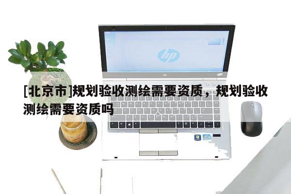 [北京市]规划验收测绘需要资质，规划验收测绘需要资质吗
