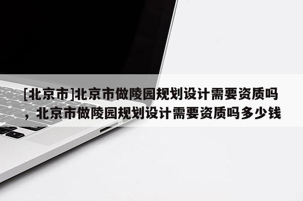 [北京市]北京市做陵园规划设计需要资质吗，北京市做陵园规划设计需要资质吗多少钱