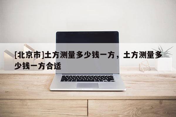 [北京市]土方测量多少钱一方，土方测量多少钱一方合适