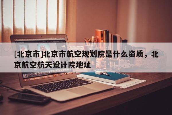 [北京市]北京市航空规划院是什么资质，北京航空航天设计院地址