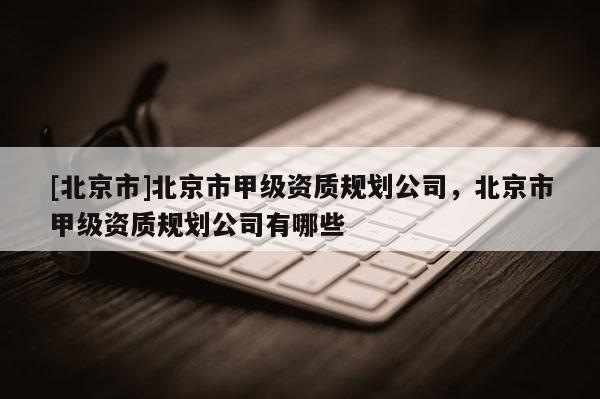 [北京市]北京市甲级资质规划公司，北京市甲级资质规划公司有哪些