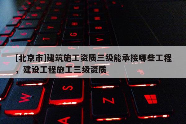 [北京市]建筑施工资质三级能承接哪些工程，建设工程施工三级资质