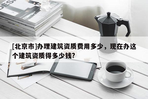 [北京市]办理建筑资质费用多少，现在办这个建筑资质得多少钱?