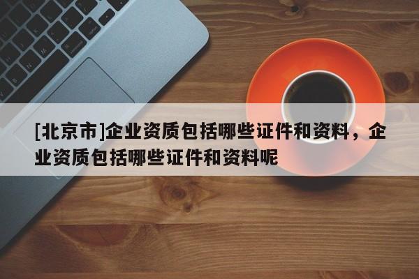 [北京市]企业资质包括哪些证件和资料，企业资质包括哪些证件和资料呢