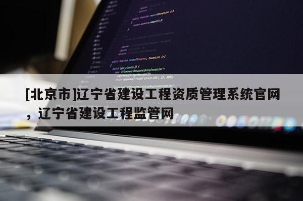 [北京市]辽宁省建设工程资质管理系统官网，辽宁省建设工程监管网
