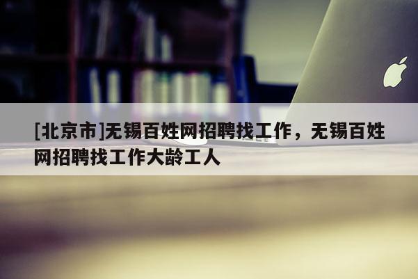 [北京市]无锡百姓网招聘找工作，无锡百姓网招聘找工作大龄工人