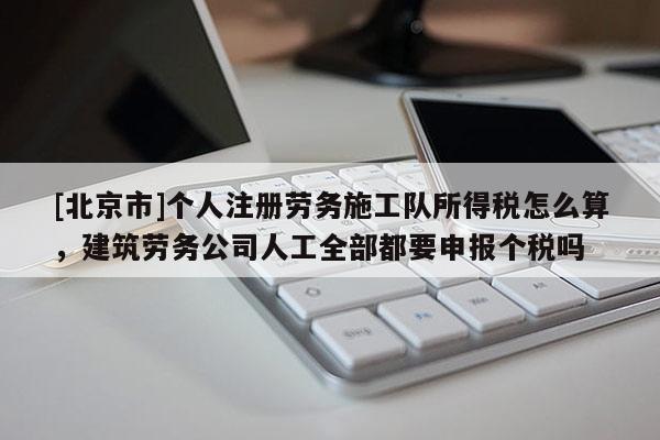 [北京市]个人注册劳务施工队所得税怎么算，建筑劳务公司人工全部都要申报个税吗