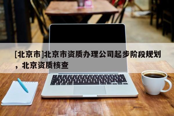 [北京市]北京市资质办理公司起步阶段规划，北京资质核查