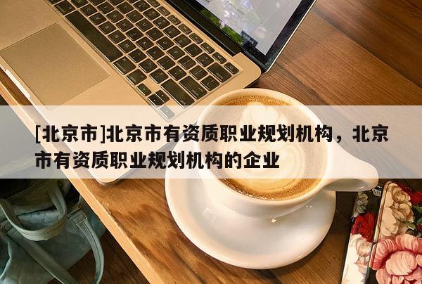 [北京市]北京市有资质职业规划机构，北京市有资质职业规划机构的企业