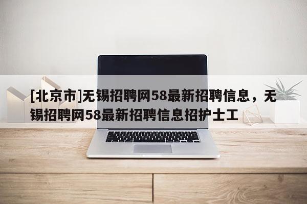 [北京市]无锡招聘网58最新招聘信息，无锡招聘网58最新招聘信息招护士工