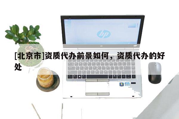 [北京市]资质代办前景如何，资质代办的好处
