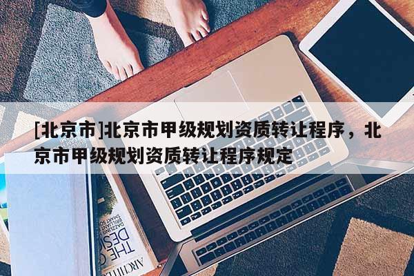 [北京市]北京市甲级规划资质转让程序，北京市甲级规划资质转让程序规定