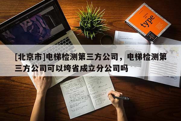 [北京市]电梯检测第三方公司，电梯检测第三方公司可以垮省成立分公司吗