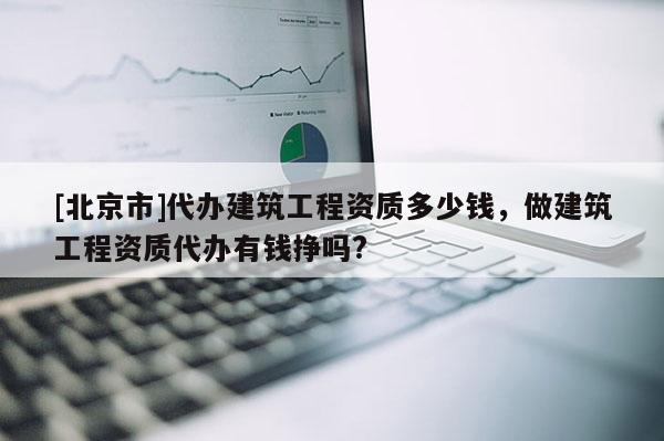 [北京市]代办建筑工程资质多少钱，做建筑工程资质代办有钱挣吗?
