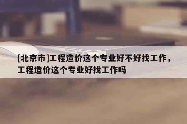 [北京市]工程造价这个专业好不好找工作，工程造价这个专业好找工作吗