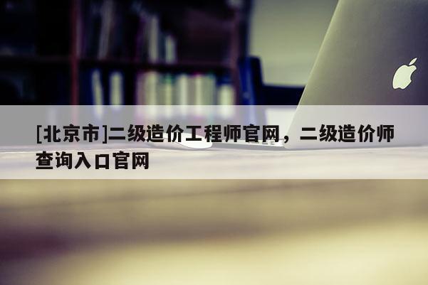 [北京市]二级造价工程师官网，二级造价师查询入口官网