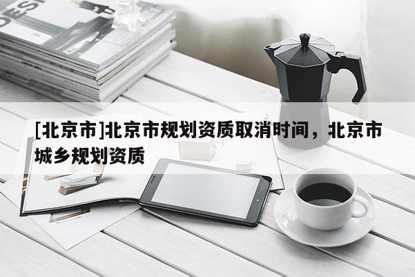 [北京市]北京市规划资质取消时间，北京市城乡规划资质