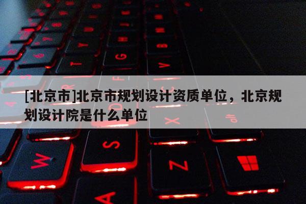 [北京市]北京市规划设计资质单位，北京规划设计院是什么单位