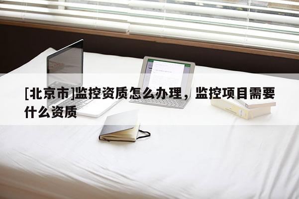 [北京市]监控资质怎么办理，监控项目需要什么资质