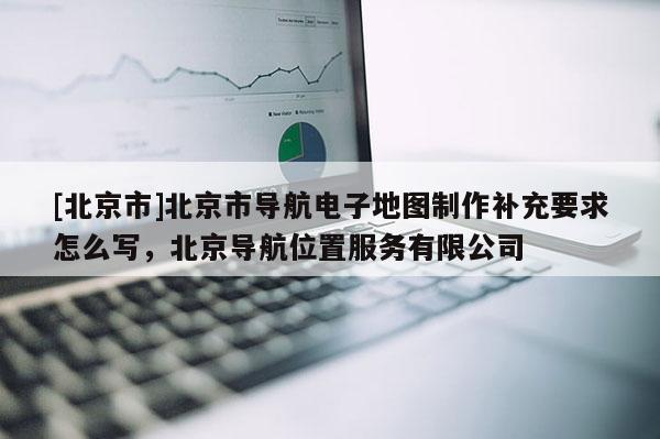 [北京市]北京市导航电子地图制作补充要求怎么写，北京导航位置服务有限公司