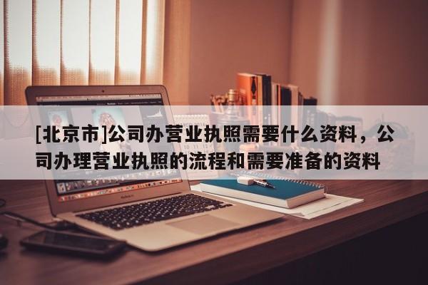 [北京市]公司办营业执照需要什么资料，公司办理营业执照的流程和需要准备的资料