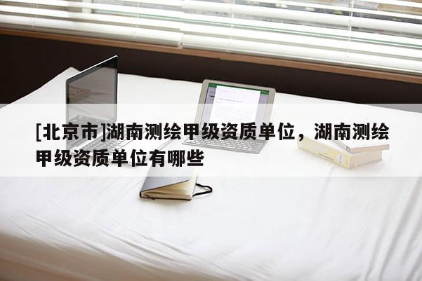 [北京市]湖南测绘甲级资质单位，湖南测绘甲级资质单位有哪些