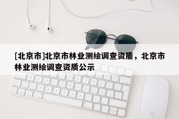 [北京市]北京市林业测绘调查资质，北京市林业测绘调查资质公示