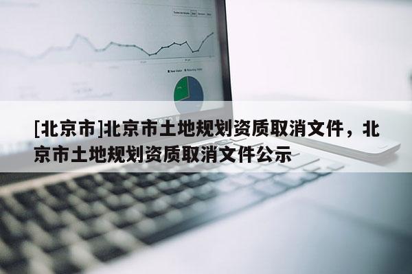 [北京市]北京市土地规划资质取消文件，北京市土地规划资质取消文件公示