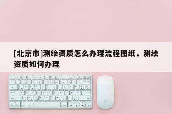 [北京市]测绘资质怎么办理流程图纸，测绘资质如何办理