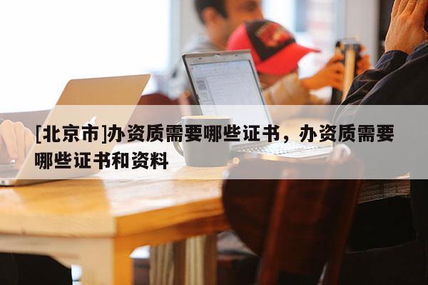[北京市]办资质需要哪些证书，办资质需要哪些证书和资料