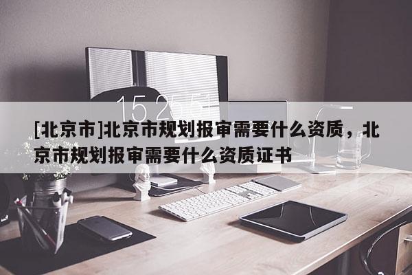 [北京市]北京市规划报审需要什么资质，北京市规划报审需要什么资质证书