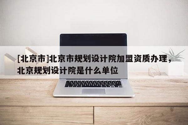 [北京市]北京市规划设计院加盟资质办理，北京规划设计院是什么单位
