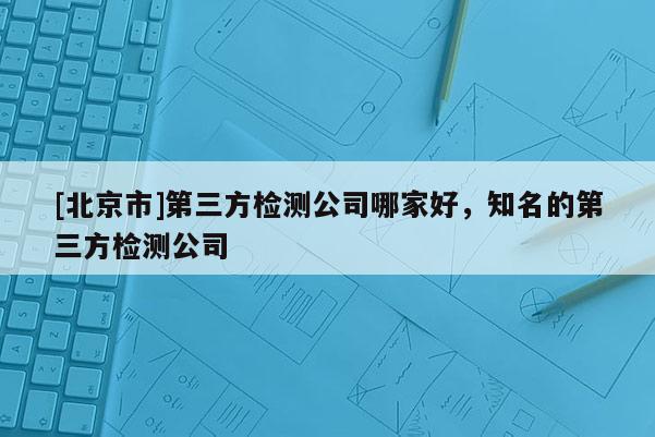 [北京市]第三方检测公司哪家好，知名的第三方检测公司