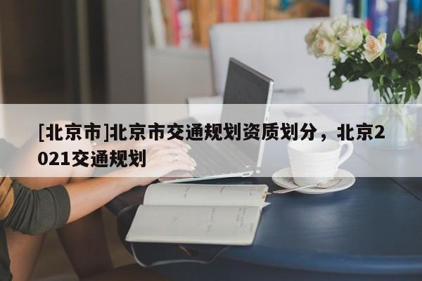 [北京市]北京市交通规划资质划分，北京2021交通规划