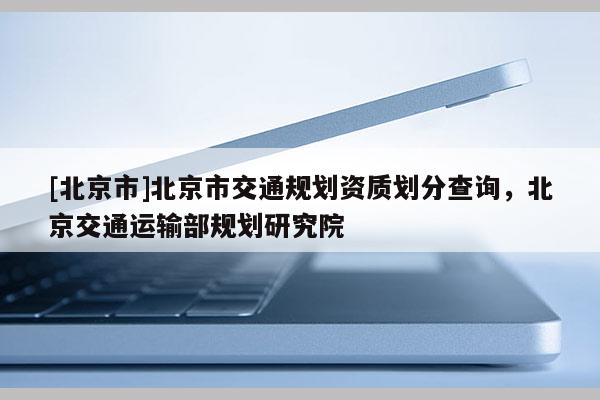 [北京市]北京市交通规划资质划分查询，北京交通运输部规划研究院