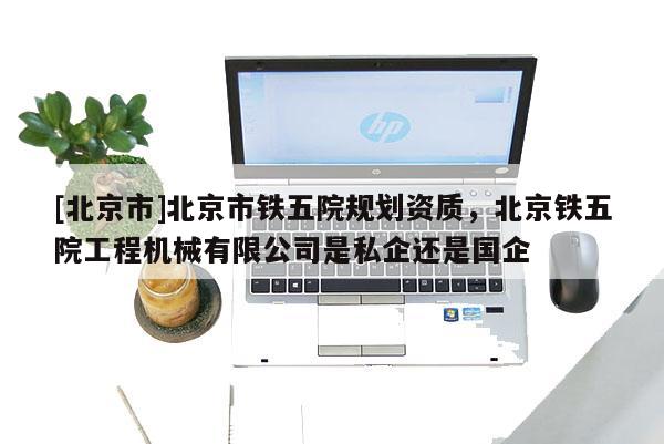 [北京市]北京市铁五院规划资质，北京铁五院工程机械有限公司是私企还是国企