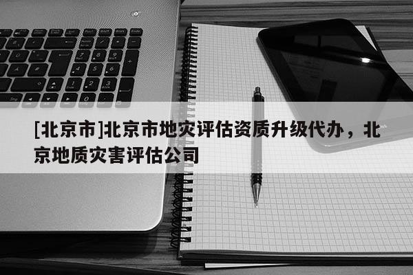 [北京市]北京市地灾评估资质升级代办，北京地质灾害评估公司