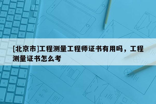 [北京市]工程测量工程师证书有用吗，工程测量证书怎么考