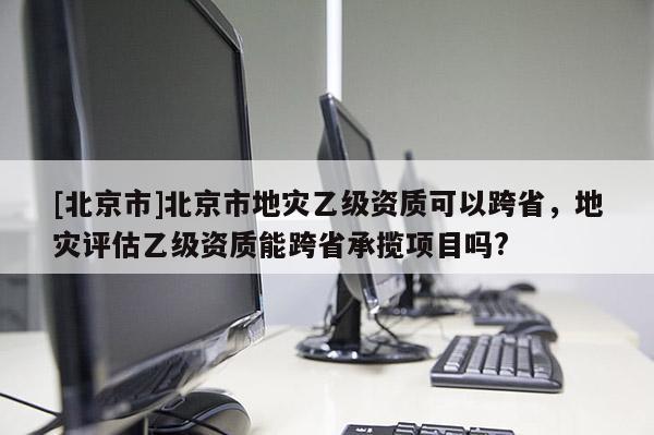 [北京市]北京市地灾乙级资质可以跨省，地灾评估乙级资质能跨省承揽项目吗?