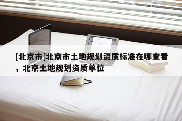 [北京市]北京市土地规划资质标准在哪查看，北京土地规划资质单位