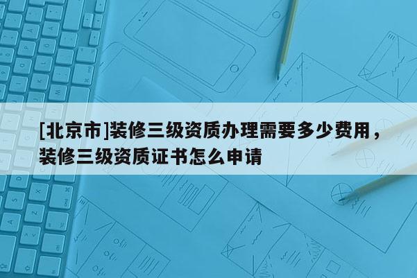 [北京市]装修三级资质办理需要多少费用，装修三级资质证书怎么申请