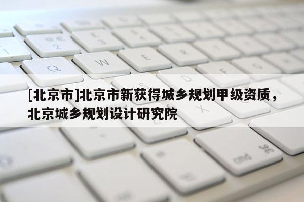 [北京市]北京市新获得城乡规划甲级资质，北京城乡规划设计研究院