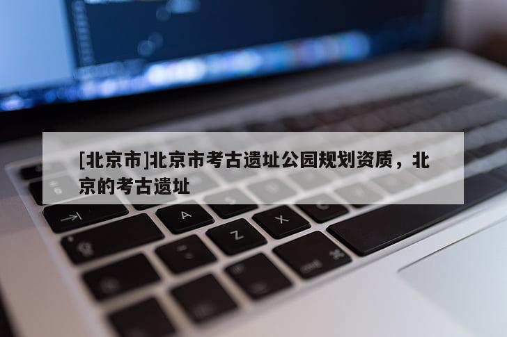 [北京市]北京市考古遗址公园规划资质，北京的考古遗址