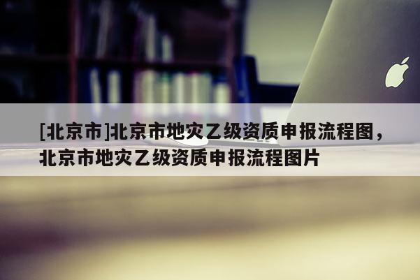 [北京市]北京市地灾乙级资质申报流程图，北京市地灾乙级资质申报流程图片