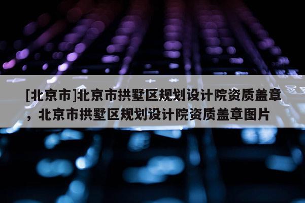 [北京市]北京市拱墅区规划设计院资质盖章，北京市拱墅区规划设计院资质盖章图片