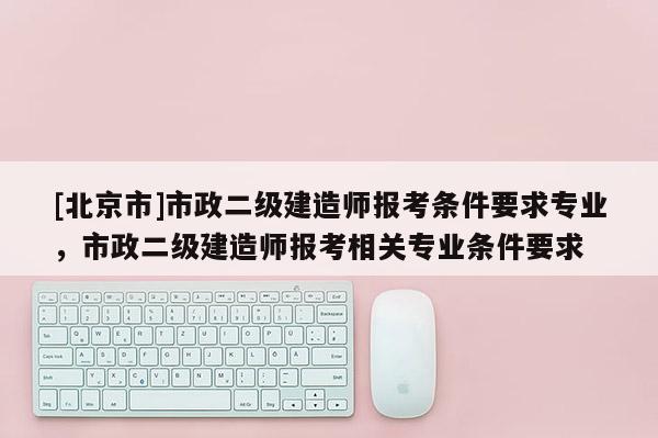 [北京市]市政二级建造师报考条件要求专业，市政二级建造师报考相关专业条件要求