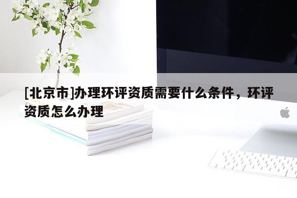 [北京市]办理环评资质需要什么条件，环评资质怎么办理