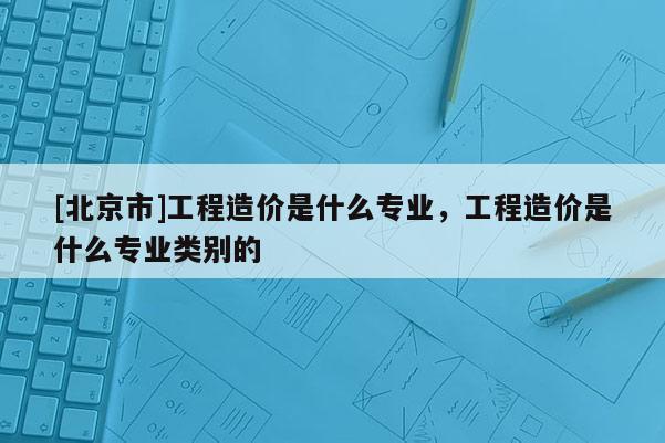 [北京市]工程造价是什么专业，工程造价是什么专业类别的